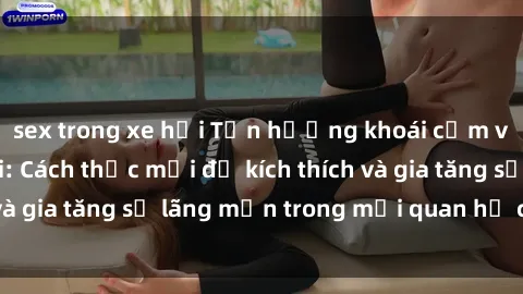 sex trong xe hơi Tận hưởng khoái cảm với sex ngoài trời: Cách thức mới để kích thích và gia tăng sự lãng mạn trong mối quan hệ của bạn!