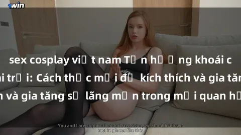 sex cosplay việt nam Tận hưởng khoái cảm với sex ngoài trời: Cách thức mới để kích thích và gia tăng sự lãng mạn trong mối quan hệ của bạn!