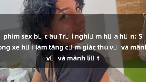 phim sex bắc âu Trải nghiệm hứa hẹn: Sex trong xe hơi làm tăng cảm giác thú vị và mãnh liệt