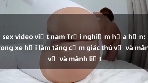 sex video việt nam Trải nghiệm hứa hẹn: Sex trong xe hơi làm tăng cảm giác thú vị và mãnh liệt