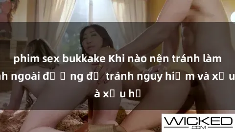 phim sex bukkake Khi nào nên tránh làm tình ngoài đường để tránh nguy hiểm và xấu hổ