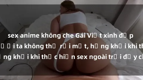 sex anime không che Gái Việt xinh đẹp quyến rũ khiến người ta không thể rời mắt, hứng khởi khi thực hiện sex ngoài trời đầy cảm xúc.