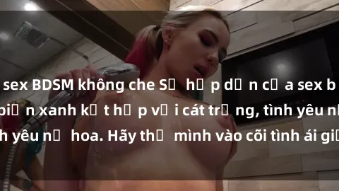 sex BDSM không che Sự hấp dẫn của sex bãi biển: Khi sóng biển xanh kết hợp với cát trắng, tình yêu nở hoa. Hãy thả mình vào cõi tình ái giữa sóng biển!