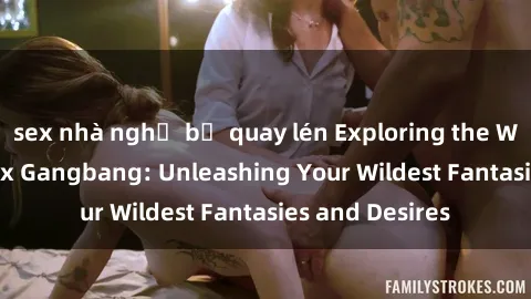 sex nhà nghỉ bị quay lén Exploring the Wild World of Sex Gangbang: Unleashing Your Wildest Fantasies and Desires