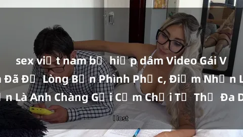 sex việt nam bị hiếp dâm Video Gái Việt Gangbang Xem Đã Để Lòng Bồn Phình Phục, Điểm Nhấn Là Anh Chàng Gợi Cảm Chơi Tư Thế Đa Dạng và Phê Đê Mê