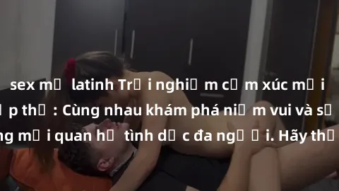 sex mỹ latinh Trải nghiệm cảm xúc mới mẻ với làm tình tập thể: Cùng nhau khám phá niềm vui và sự mãnh liệt trong mối quan hệ tình dục đa người. Hãy thử ngay để biết cảm giác thú vị này!