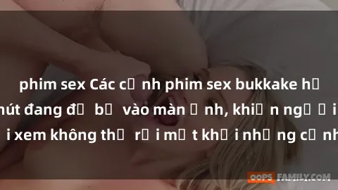 phim sex Các cảnh phim sex bukkake hấp dẫn và đầy sức hút đang đổ bộ vào màn ảnh, khiến người xem không thể rời mắt khỏi những cảnh quay đầy kích thích.