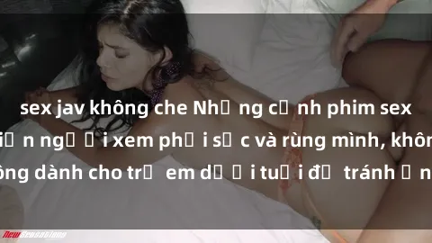 sex jav không che Những cảnh phim sex bạo dâm nhóm khiến người xem phải sốc và rùng mình, không dành cho trẻ em dưới tuổi để tránh ảnh hưởng tiêu cực.