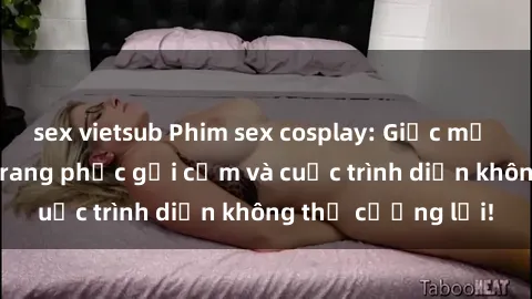 sex vietsub Phim sex cosplay: Giấc mơ  cùng những bộ trang phục gợi cảm và cuộc trình diễn không thể cưỡng lại!