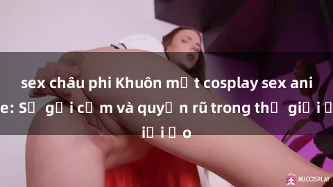 sex châu phi Khuôn mặt cosplay sex anime: Sự gợi cảm và quyến rũ trong thế giới ảo