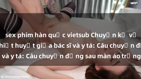sex phim hàn quốc vietsub Chuyện kể về cuộc tình đầy nhiệt huyết giữa bác sĩ và y tá: Câu chuyện đằng sau màn áo trắng