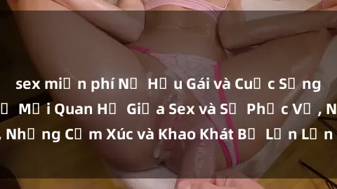 sex miễn phí Nữ Hầu Gái và Cuộc Sống Của Họ: Bí Mật Về Mối Quan Hệ Giữa Sex và Sự Phục Vụ, Những Cảm Xúc và Khao Khát Bị Lẫn Lộn Trong Lĩnh Vực Này.