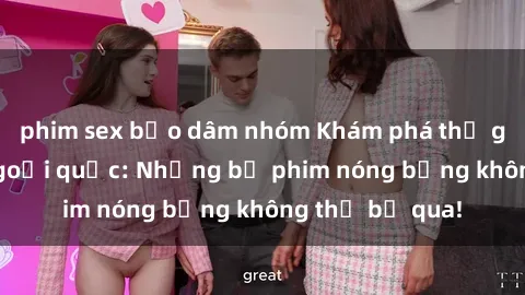 phim sex bạo dâm nhóm Khám phá thế giới phim sex ngoại quốc: Những bộ phim nóng bỏng không thể bỏ qua!