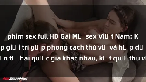 phim sex full HD Gái Mỹ sex Việt Nam: Khi nền công nghiệp giải trí gặp phong cách thú vị và hấp dẫn từ hai quốc gia khác nhau, kết quả thú vị không thể bỏ qua.