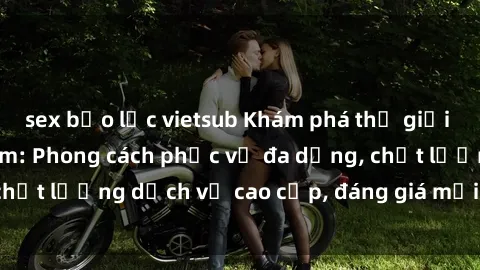sex bạo lực vietsub Khám phá thế giới của gái gọi Việt Nam: Phong cách phục vụ đa dạng, chất lượng dịch vụ cao cấp, đáng giá mọi khoản chi phí