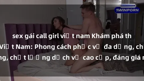 sex gái call girl việt nam Khám phá thế giới của gái gọi Việt Nam: Phong cách phục vụ đa dạng, chất lượng dịch vụ cao cấp, đáng giá mọi khoản chi phí