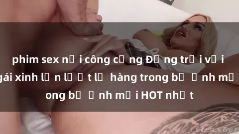 phim sex nơi công cộng Động trời với hình ảnh gái xinh lần lượt lộ hàng trong bộ ảnh mới HOT nhất
