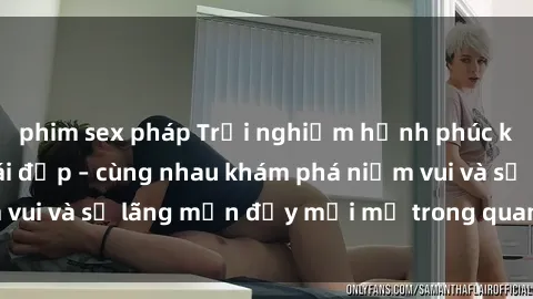 phim sex pháp Trải nghiệm hạnh phúc khi làm tình với gái đẹp – cùng nhau khám phá niềm vui và sự lãng mạn đầy mới mẻ trong quan hệ của bạn.