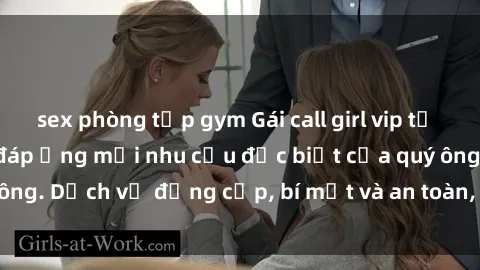 sex phòng tập gym Gái call girl vip tư vấn chuyên nghiệp, đáp ứng mọi nhu cầu đặc biệt của quý ông. Dịch vụ đẳng cấp, bí mật và an toàn, hãy tìm hiểu ngay!