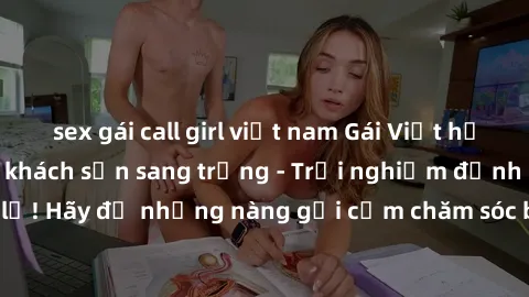 sex gái call girl việt nam Gái Việt hấp dẫn làm tình tại khách sạn sang trọng - Trải nghiệm đỉnh cao không thể bỏ lỡ! Hãy để những nàng gợi cảm chăm sóc bạn và mang đến cho bạn những phút giây đê mê k