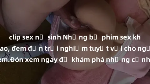 clip sex nữ sinh Những bộ phim sex không che HD đỉnh cao, đem đến trải nghiệm tuyệt vời cho người xem.Đón xem ngay để khám phá những cảnh quay đẹp mắt và kích thích.