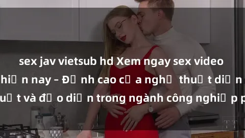 sex jav vietsub hd Xem ngay sex video Việt Nam hot nhất hiện nay – Đỉnh cao của nghệ thuật diễn xuất và đạo diễn trong ngành công nghiệp phim người lớn tại đây!