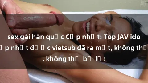 sex gái hàn quốc Cập nhật: Top JAV idol xinh đẹp nhất được vietsub đã ra mắt, không thể bỏ lỡ!
