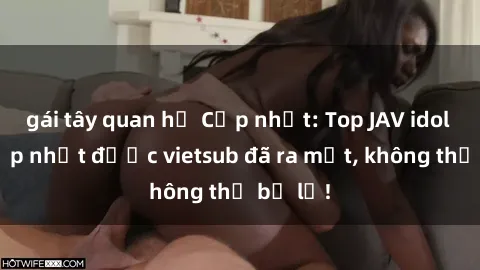 gái tây quan hệ Cập nhật: Top JAV idol xinh đẹp nhất được vietsub đã ra mắt, không thể bỏ lỡ!