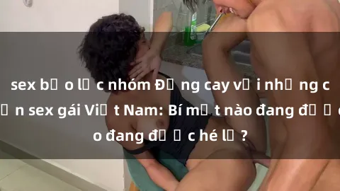 sex bạo lực nhóm Đắng cay với những câu chuyện sex gái Việt Nam: Bí mật nào đang được hé lộ?