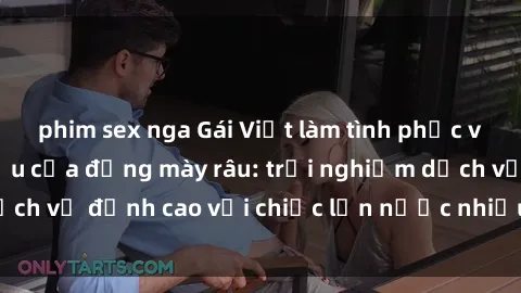phim sex nga Gái Việt làm tình phục vụ nhu cầu hàng đầu của đấng mày râu: trải nghiệm dịch vụ đỉnh cao với chiếc lồn nước nhiều và ngọt ngào.