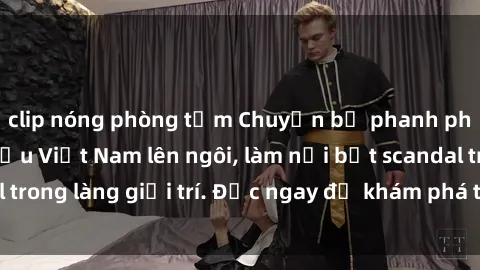 clip nóng phòng tắm Chuyện bị phanh phui: Sex người mẫu Việt Nam lên ngôi, làm nổi bật scandal trong làng giải trí. Đọc ngay để khám phá thông tin mới nhất!