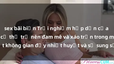 sex bãi biển Trải nghiệm hấp dẫn của sex tập thể: Khi cơ thể trở nên đam mê và xáo trộn trong một không gian đầy nhiệt huyết và sự sung sướng đầy ấn tượng.