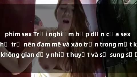 phim sex Trải nghiệm hấp dẫn của sex tập thể: Khi cơ thể trở nên đam mê và xáo trộn trong một không gian đầy nhiệt huyết và sự sung sướng đầy ấn tượng.