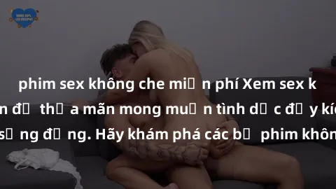 phim sex không che miễn phí Xem sex không che Nhật Bản để thỏa mãn mong muốn tình dục đầy kích thích và sống động. Hãy khám phá các bộ phim không che hấp dẫn ngay hôm nay!