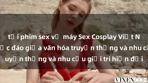 tải phim sex về máy Sex Cosplay Việt Nam: Sự kết hợp độc đáo giữa văn hóa truyền thống và nhu cầu giải trí hiện đại