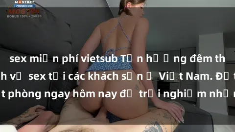 sex miễn phí vietsub Tận hưởng đêm thăng hoa cùng dịch vụ sex tại các khách sạn ở Việt Nam. Đặt phòng ngay hôm nay để trải nghiệm những khoái cảm độc đáo.