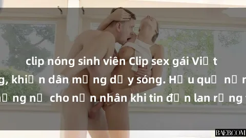 clip nóng sinh viên Clip sex gái Việt bị lộ gây chấn động, khiến dân mạng dậy sóng. Hậu quả nặng nề cho nạn nhân khi tin đồn lan rộng trên mạng xã hội.