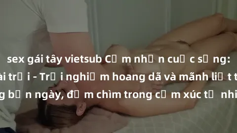 sex gái tây vietsub Cảm nhận cuộc sống: Sex gái Việt ngoài trời - Trải nghiệm hoang dã và mãnh liệt trong bản ngày, đắm chìm trong cảm xúc tự nhiên và sự giao thoa tình yêu.