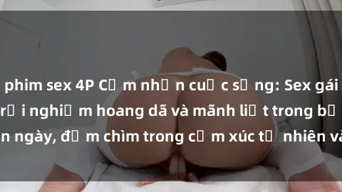 phim sex 4P Cảm nhận cuộc sống: Sex gái Việt ngoài trời - Trải nghiệm hoang dã và mãnh liệt trong bản ngày, đắm chìm trong cảm xúc tự nhiên và sự giao thoa tình yêu.
