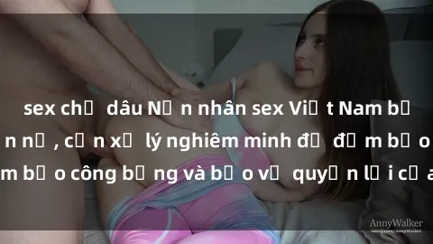 sex chị dâu Nạn nhân sex Việt Nam bị hiếp dâm gây phẫn nộ, cần xử lý nghiêm minh để đảm bảo công bằng và bảo vệ quyền lợi của người bị hại.