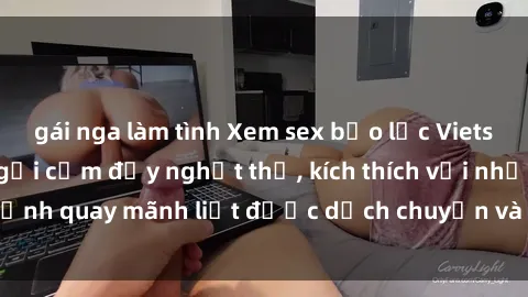gái nga làm tình Xem sex bạo lực Vietsub - Một tác phẩm gợi cảm đầy nghẹt thở, kích thích với những cảnh quay mãnh liệt được dịch chuyển và hấp dẫn trong thế giới .
