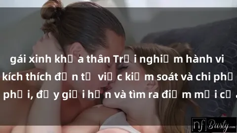 gái xinh khỏa thân Trải nghiệm hành vi sex trói buộc: Sự kích thích đến từ việc kiểm soát và chi phối, đẩy giới hạn và tìm ra điểm mới của niềm hứng thú.