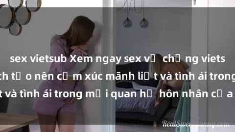 sex vietsub Xem ngay sex vợ chồng vietsub để tìm hiểu cách tạo nên cảm xúc mãnh liệt và tình ái trong mối quan hệ hôn nhân của bạn!