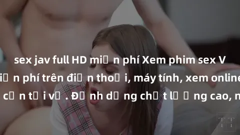 sex jav full HD miễn phí Xem phim sex Việt Nam full HD miễn phí trên điện thoại, máy tính, xem online không cần tải về. Định dạng chất lượng cao, nội dung hấp dẫn, đa dạng.