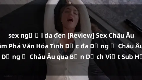 sex người da đen [Review] Sex Châu Âu Vietsub: Cùng Khám Phá Văn Hóa Tình Dục đa Dạng ở Châu Âu qua Bản Dịch Việt Sub Hấp Dẫn