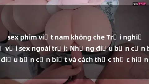 sex phim việt nam không che Trải nghiệm cảm giác mới lạ với sex ngoài trời: Những điều bạn cần biết và cách thức thực hiện an toàn