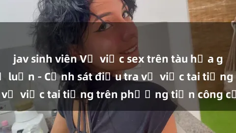 jav sinh viên Vụ việc sex trên tàu hỏa gây xôn xao trong dư luận - Cảnh sát điều tra vụ việc tai tiếng trên phương tiện công cộng