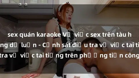 sex quán karaoke Vụ việc sex trên tàu hỏa gây xôn xao trong dư luận - Cảnh sát điều tra vụ việc tai tiếng trên phương tiện công cộng