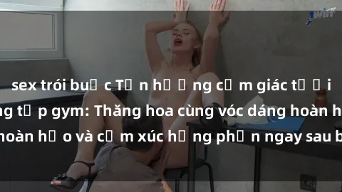sex trói buộc Tận hưởng cảm giác tươi mới với sex phòng tập gym: Thăng hoa cùng vóc dáng hoàn hảo và cảm xúc hưng phấn ngay sau buổi tập luyện!
