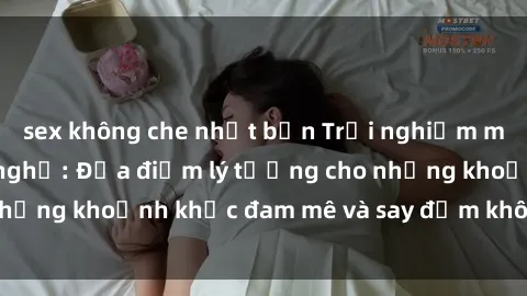 sex không che nhật bản Trải nghiệm mới lạ tại sex nhà nghỉ: Địa điểm lý tưởng cho những khoảnh khắc đam mê và say đắm không thể quên!